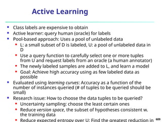 Active Learning
 Class labels are expensive to obtain
 Active learner: query human (oracle) for labels
 Pool-based approach: Uses a pool of unlabeled data
 L: a small subset of D is labeled, U: a pool of unlabeled data in
D
 Use a query function to carefully select one or more tuples
from U and request labels from an oracle (a human annotator)
 The newly labeled samples are added to L, and learn a model
 Goal: Achieve high accuracy using as few labeled data as
possible
 Evaluated using learning curves: Accuracy as a function of the
number of instances queried (# of tuples to be queried should be
small)
 Research issue: How to choose the data tuples to be queried?
 Uncertainty sampling: choose the least certain ones
 Reduce version space, the subset of hypotheses consistent w.
the training data
 Reduce expected entropy over U: Find the greatest reduction in 609
 