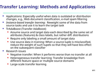 Transfer Learning: Methods and Applications
 Applications: Especially useful when data is outdated or distribution
changes, e.g., Web document classification, e-mail spam filtering
 Instance-based transfer learning: Reweight some of the data from
source tasks and use it to learn the target task
 TrAdaBoost (Transfer AdaBoost)
 Assume source and target data each described by the same set of
attributes (features) & class labels, but rather diff. distributions
 Require only labeling a small amount of target data
 Use source data in training: When a source tuple is misclassified,
reduce the weight of such tupels so that they will have less effect
on the subsequent classifier
 Research issues
 Negative transfer: When it performs worse than no transfer at all
 Heterogeneous transfer learning: Transfer knowledge from
different feature space or multiple source domains
 Large-scale transfer learning
611
 