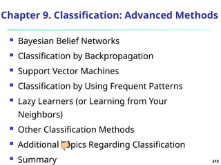 612
Chapter 9. Classification: Advanced Methods
 Bayesian Belief Networks
 Classification by Backpropagation
 Support Vector Machines
 Classification by Using Frequent Patterns
 Lazy Learners (or Learning from Your
Neighbors)
 Other Classification Methods
 Additional Topics Regarding Classification
 Summary
 