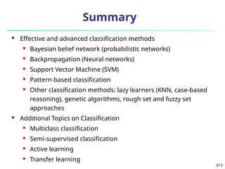 613
Summary
 Effective and advanced classification methods
 Bayesian belief network (probabilistic networks)
 Backpropagation (Neural networks)
 Support Vector Machine (SVM)
 Pattern-based classification
 Other classification methods: lazy learners (KNN, case-based
reasoning), genetic algorithms, rough set and fuzzy set
approaches
 Additional Topics on Classification
 Multiclass classification
 Semi-supervised classification
 Active learning
 Transfer learning
 