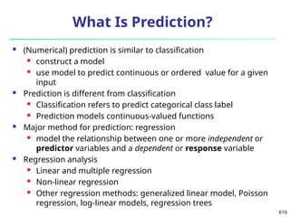 616
What Is Prediction?
 (Numerical) prediction is similar to classification
 construct a model
 use model to predict continuous or ordered value for a given
input
 Prediction is different from classification
 Classification refers to predict categorical class label
 Prediction models continuous-valued functions
 Major method for prediction: regression
 model the relationship between one or more independent or
predictor variables and a dependent or response variable
 Regression analysis
 Linear and multiple regression
 Non-linear regression
 Other regression methods: generalized linear model, Poisson
regression, log-linear models, regression trees
 