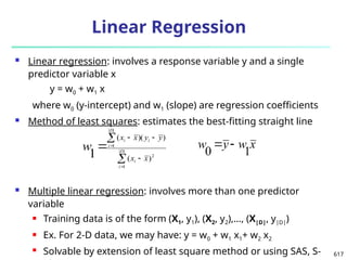 617
Linear Regression
 Linear regression: involves a response variable y and a single
predictor variable x
y = w0 + w1 x
where w0 (y-intercept) and w1 (slope) are regression coefficients
 Method of least squares: estimates the best-fitting straight line
 Multiple linear regression: involves more than one predictor
variable
 Training data is of the form (X1, y1), (X2, y2),…, (X|D|, y|D|)
 Ex. For 2-D data, we may have: y = w0 + w1 x1+ w2 x2
 Solvable by extension of least square method or using SAS, S-







 |
|
1
2
|
|
1
)
(
)
)(
(
1 D
i
i
D
i
i
i
x
x
y
y
x
x
w x
w
y
w
1
0


 