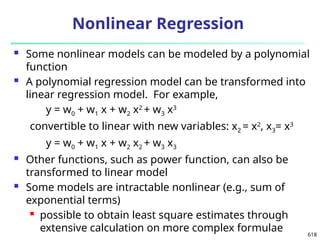 618
 Some nonlinear models can be modeled by a polynomial
function
 A polynomial regression model can be transformed into
linear regression model. For example,
y = w0 + w1 x + w2 x2
+ w3 x3
convertible to linear with new variables: x2 = x2
, x3= x3
y = w0 + w1 x + w2 x2 + w3 x3
 Other functions, such as power function, can also be
transformed to linear model
 Some models are intractable nonlinear (e.g., sum of
exponential terms)
 possible to obtain least square estimates through
extensive calculation on more complex formulae
Nonlinear Regression
 
