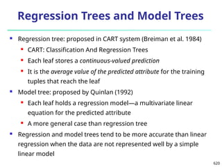 620
Regression Trees and Model Trees
 Regression tree: proposed in CART system (Breiman et al. 1984)
 CART: Classification And Regression Trees
 Each leaf stores a continuous-valued prediction
 It is the average value of the predicted attribute for the training
tuples that reach the leaf
 Model tree: proposed by Quinlan (1992)
 Each leaf holds a regression model—a multivariate linear
equation for the predicted attribute
 A more general case than regression tree
 Regression and model trees tend to be more accurate than linear
regression when the data are not represented well by a simple
linear model
 
