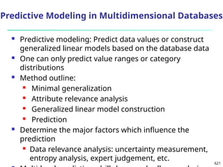 621
 Predictive modeling: Predict data values or construct
generalized linear models based on the database data
 One can only predict value ranges or category
distributions
 Method outline:
 Minimal generalization
 Attribute relevance analysis
 Generalized linear model construction
 Prediction
 Determine the major factors which influence the
prediction
 Data relevance analysis: uncertainty measurement,
entropy analysis, expert judgement, etc.
Predictive Modeling in Multidimensional Databases
 