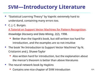 624
SVM—Introductory Literature
 “Statistical Learning Theory” by Vapnik: extremely hard to
understand, containing many errors too.
 C. J. C. Burges.
A Tutorial on Support Vector Machines for Pattern Recognition.
Knowledge Discovery and Data Mining, 2(2), 1998.
 Better than the Vapnik’s book, but still written too hard for
introduction, and the examples are so not-intuitive
 The book “An Introduction to Support Vector Machines” by N.
Cristianini and J. Shawe-Taylor
 Also written hard for introduction, but the explanation about
the mercer’s theorem is better than above literatures
 The neural network book by Haykins
 Contains one nice chapter of SVM introduction
 