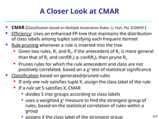 627
A Closer Look at CMAR
 CMAR (Classification based on Multiple Association Rules: Li, Han, Pei, ICDM’01)
 Efficiency: Uses an enhanced FP-tree that maintains the distribution
of class labels among tuples satisfying each frequent itemset
 Rule pruning whenever a rule is inserted into the tree
 Given two rules, R1 and R2, if the antecedent of R1 is more general
than that of R2 and conf(R1) conf(R
≥ 2), then prune R2
 Prunes rules for which the rule antecedent and class are not
positively correlated, based on a χ2
test of statistical significance
 Classification based on generated/pruned rules
 If only one rule satisfies tuple X, assign the class label of the rule
 If a rule set S satisfies X, CMAR

divides S into groups according to class labels

uses a weighted χ2
measure to find the strongest group of
rules, based on the statistical correlation of rules within a
group

assigns X the class label of the strongest group
 