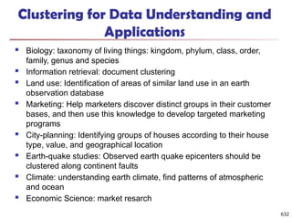 632
Clustering for Data Understanding and
Applications
 Biology: taxonomy of living things: kingdom, phylum, class, order,
family, genus and species
 Information retrieval: document clustering
 Land use: Identification of areas of similar land use in an earth
observation database
 Marketing: Help marketers discover distinct groups in their customer
bases, and then use this knowledge to develop targeted marketing
programs
 City-planning: Identifying groups of houses according to their house
type, value, and geographical location
 Earth-quake studies: Observed earth quake epicenters should be
clustered along continent faults
 Climate: understanding earth climate, find patterns of atmospheric
and ocean
 Economic Science: market resarch
 