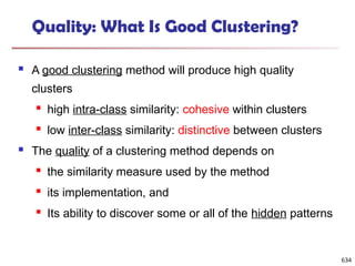 Quality: What Is Good Clustering?
 A good clustering method will produce high quality
clusters
 high intra-class similarity: cohesive within clusters
 low inter-class similarity: distinctive between clusters
 The quality of a clustering method depends on
 the similarity measure used by the method
 its implementation, and
 Its ability to discover some or all of the hidden patterns
634
 