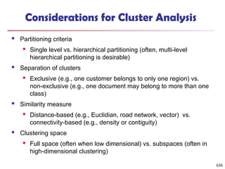 Considerations for Cluster Analysis
 Partitioning criteria
 Single level vs. hierarchical partitioning (often, multi-level
hierarchical partitioning is desirable)
 Separation of clusters
 Exclusive (e.g., one customer belongs to only one region) vs.
non-exclusive (e.g., one document may belong to more than one
class)
 Similarity measure
 Distance-based (e.g., Euclidian, road network, vector) vs.
connectivity-based (e.g., density or contiguity)
 Clustering space
 Full space (often when low dimensional) vs. subspaces (often in
high-dimensional clustering)
636
 