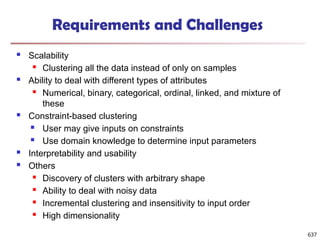 Requirements and Challenges
 Scalability
 Clustering all the data instead of only on samples
 Ability to deal with different types of attributes
 Numerical, binary, categorical, ordinal, linked, and mixture of
these
 Constraint-based clustering
 User may give inputs on constraints
 Use domain knowledge to determine input parameters
 Interpretability and usability
 Others
 Discovery of clusters with arbitrary shape
 Ability to deal with noisy data
 Incremental clustering and insensitivity to input order
 High dimensionality
637
 