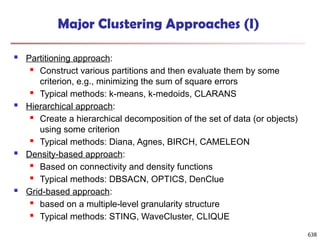 Major Clustering Approaches (I)
 Partitioning approach:
 Construct various partitions and then evaluate them by some
criterion, e.g., minimizing the sum of square errors
 Typical methods: k-means, k-medoids, CLARANS
 Hierarchical approach:
 Create a hierarchical decomposition of the set of data (or objects)
using some criterion
 Typical methods: Diana, Agnes, BIRCH, CAMELEON
 Density-based approach:
 Based on connectivity and density functions
 Typical methods: DBSACN, OPTICS, DenClue
 Grid-based approach:
 based on a multiple-level granularity structure
 Typical methods: STING, WaveCluster, CLIQUE
638
 