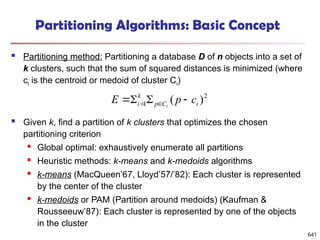 Partitioning Algorithms: Basic Concept
 Partitioning method: Partitioning a database D of n objects into a set of
k clusters, such that the sum of squared distances is minimized (where
ci is the centroid or medoid of cluster Ci)
 Given k, find a partition of k clusters that optimizes the chosen
partitioning criterion
 Global optimal: exhaustively enumerate all partitions
 Heuristic methods: k-means and k-medoids algorithms
 k-means (MacQueen’67, Lloyd’57/’82): Each cluster is represented
by the center of the cluster
 k-medoids or PAM (Partition around medoids) (Kaufman &
Rousseeuw’87): Each cluster is represented by one of the objects
in the cluster
2
1 )
( i
C
p
k
i c
p
E i



 

641
 
