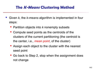 The K-Means Clustering Method
 Given k, the k-means algorithm is implemented in four
steps:
 Partition objects into k nonempty subsets
 Compute seed points as the centroids of the
clusters of the current partitioning (the centroid is
the center, i.e., mean point, of the cluster)
 Assign each object to the cluster with the nearest
seed point
 Go back to Step 2, stop when the assignment does
not change
642
 