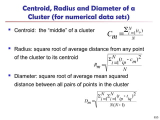 Centroid, Radius and Diameter of a
Cluster (for numerical data sets)
 Centroid: the “middle” of a cluster
 Radius: square root of average distance from any point
of the cluster to its centroid
 Diameter: square root of average mean squared
distance between all pairs of points in the cluster
N
t
N
i ip
m
C
)
(
1



N
m
c
ip
t
N
i
m
R
2
)
(
1




)
1
(
2
)
(
1
1







N
N
iq
t
ip
t
N
i
N
i
m
D
655
 
