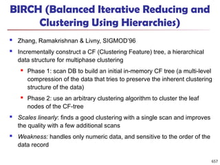 BIRCH (Balanced Iterative Reducing and
Clustering Using Hierarchies)
 Zhang, Ramakrishnan & Livny, SIGMOD’96
 Incrementally construct a CF (Clustering Feature) tree, a hierarchical
data structure for multiphase clustering
 Phase 1: scan DB to build an initial in-memory CF tree (a multi-level
compression of the data that tries to preserve the inherent clustering
structure of the data)
 Phase 2: use an arbitrary clustering algorithm to cluster the leaf
nodes of the CF-tree
 Scales linearly: finds a good clustering with a single scan and improves
the quality with a few additional scans
 Weakness: handles only numeric data, and sensitive to the order of the
data record
657
 