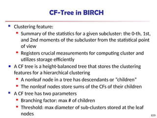 CF-Tree in BIRCH
 Clustering feature:
 Summary of the statistics for a given subcluster: the 0-th, 1st,
and 2nd moments of the subcluster from the statistical point
of view
 Registers crucial measurements for computing cluster and
utilizes storage efficiently
A CF tree is a height-balanced tree that stores the clustering
features for a hierarchical clustering
 A nonleaf node in a tree has descendants or “children”
 The nonleaf nodes store sums of the CFs of their children
 A CF tree has two parameters
 Branching factor: max # of children
 Threshold: max diameter of sub-clusters stored at the leaf
nodes 659
 
