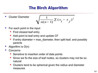 The Birch Algorithm
 Cluster Diameter
 For each point in the input
 Find closest leaf entry
 Add point to leaf entry and update CF
 If entry diameter > max_diameter, then split leaf, and possibly
parents
 Algorithm is O(n)
 Concerns
 Sensitive to insertion order of data points
 Since we fix the size of leaf nodes, so clusters may not be so
natural
 Clusters tend to be spherical given the radius and diameter
measures
 

2
)
(
)
1
(
1
j
x
i
x
n
n
661
 