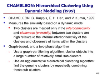 CHAMELEON: Hierarchical Clustering Using
Dynamic Modeling (1999)
 CHAMELEON: G. Karypis, E. H. Han, and V. Kumar, 1999
 Measures the similarity based on a dynamic model
 Two clusters are merged only if the interconnectivity
and closeness (proximity) between two clusters are
high relative to the internal interconnectivity of the
clusters and closeness of items within the clusters
 Graph-based, and a two-phase algorithm
1. Use a graph-partitioning algorithm: cluster objects into
a large number of relatively small sub-clusters
2. Use an agglomerative hierarchical clustering algorithm:
find the genuine clusters by repeatedly combining
these sub-clusters
662
 