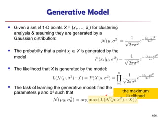 Generative Model
 Given a set of 1-D points X = {x1, …, xn} for clustering
analysis & assuming they are generated by a
Gaussian distribution:
 The probability that a point xi ∈ X is generated by the
model
 The likelihood that X is generated by the model:
 The task of learning the generative model: find the
parameters μ and σ2
such that the maximum
likelihood
666
 
