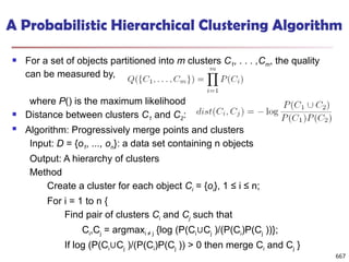 A Probabilistic Hierarchical Clustering Algorithm
 For a set of objects partitioned into m clusters C1, . . . ,Cm, the quality
can be measured by,
where P() is the maximum likelihood
 Distance between clusters C1 and C2:
 Algorithm: Progressively merge points and clusters
Input: D = {o1, ..., on}: a data set containing n objects
Output: A hierarchy of clusters
Method
Create a cluster for each object Ci = {oi}, 1 ≤ i ≤ n;
For i = 1 to n {
Find pair of clusters Ci and Cj such that
Ci,Cj = argmaxi ≠ j {log (P(Ci C
∪ j )/(P(Ci)P(Cj ))};
If log (P(Ci C
∪ j )/(P(Ci)P(Cj )) > 0 then merge Ci and Cj }
667
 
