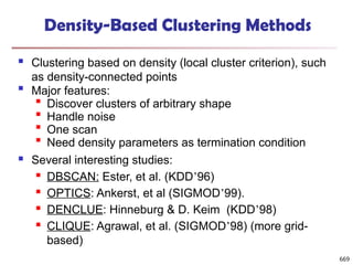 Density-Based Clustering Methods
 Clustering based on density (local cluster criterion), such
as density-connected points

Major features:

Discover clusters of arbitrary shape

Handle noise

One scan

Need density parameters as termination condition
 Several interesting studies:
 DBSCAN: Ester, et al. (KDD’96)
 OPTICS: Ankerst, et al (SIGMOD’99).
 DENCLUE: Hinneburg & D. Keim (KDD’98)
 CLIQUE: Agrawal, et al. (SIGMOD’98) (more grid-
based)
669
 
