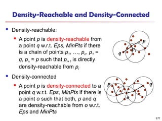 Density-Reachable and Density-Connected
 Density-reachable:
 A point p is density-reachable from
a point q w.r.t. Eps, MinPts if there
is a chain of points p1, …, pn, p1 =
q, pn = p such that pi+1 is directly
density-reachable from pi
 Density-connected
 A point p is density-connected to a
point q w.r.t. Eps, MinPts if there is
a point o such that both, p and q
are density-reachable from o w.r.t.
Eps and MinPts
p
q
p1
p q
o
671
 