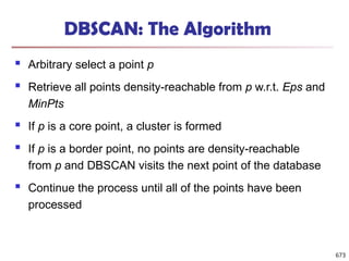 DBSCAN: The Algorithm
 Arbitrary select a point p
 Retrieve all points density-reachable from p w.r.t. Eps and
MinPts
 If p is a core point, a cluster is formed
 If p is a border point, no points are density-reachable
from p and DBSCAN visits the next point of the database
 Continue the process until all of the points have been
processed
673
 