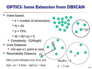 OPTICS: Some Extension from DBSCAN
 Index-based:

k = number of dimensions

N = 20

p = 75%

M = N(1-p) = 5
 Complexity: O(NlogN)
 Core Distance:
 min eps s.t. point is core
 Reachability Distance
D
p2
MinPts = 5
e = 3 cm
Max (core-distance (o), d (o, p))
r(p1, o) = 2.8cm. r(p2,o) = 4cm
o
o
p1
676
 