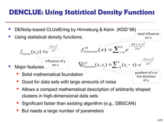 DENCLUE: Using Statistical Density Functions
 DENsity-based CLUstEring by Hinneburg & Keim (KDD’98)
 Using statistical density functions:
 Major features
 Solid mathematical foundation
 Good for data sets with large amounts of noise
 Allows a compact mathematical description of arbitrarily shaped
clusters in high-dimensional data sets
 Significant faster than existing algorithm (e.g., DBSCAN)
 But needs a large number of parameters
f x y e
Gaussian
d x y
( , )
( , )


2
2
2  


N
i
x
x
d
D
Gaussian
i
e
x
f 1
2
)
,
(
2
2
)
( 
 





N
i
x
x
d
i
i
D
Gaussian
i
e
x
x
x
x
f 1
2
)
,
(
2
2
)
(
)
,
( 
influence of y
on x
total influence
on x
gradient of x in
the direction
of xi
679
 