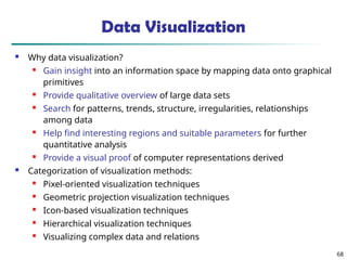 68
Data Visualization
 Why data visualization?
 Gain insight into an information space by mapping data onto graphical
primitives
 Provide qualitative overview of large data sets
 Search for patterns, trends, structure, irregularities, relationships
among data
 Help find interesting regions and suitable parameters for further
quantitative analysis
 Provide a visual proof of computer representations derived
 Categorization of visualization methods:
 Pixel-oriented visualization techniques
 Geometric projection visualization techniques
 Icon-based visualization techniques
 Hierarchical visualization techniques
 Visualizing complex data and relations
 