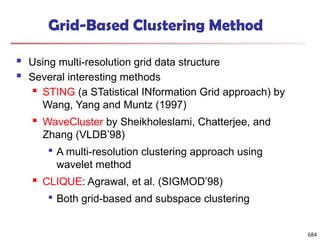 Grid-Based Clustering Method
 Using multi-resolution grid data structure
 Several interesting methods
 STING (a STatistical INformation Grid approach) by
Wang, Yang and Muntz (1997)
 WaveCluster by Sheikholeslami, Chatterjee, and
Zhang (VLDB’98)

A multi-resolution clustering approach using
wavelet method
 CLIQUE: Agrawal, et al. (SIGMOD’98)

Both grid-based and subspace clustering
684
 