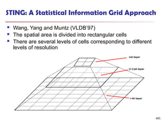 STING: A Statistical Information Grid Approach
 Wang, Yang and Muntz (VLDB’97)
 The spatial area is divided into rectangular cells
 There are several levels of cells corresponding to different
levels of resolution
685
i-th layer
(i-1)st layer
1st layer
 