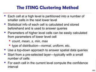 The STING Clustering Method
 Each cell at a high level is partitioned into a number of
smaller cells in the next lower level
 Statistical info of each cell is calculated and stored
beforehand and is used to answer queries
 Parameters of higher level cells can be easily calculated
from parameters of lower level cell
 count, mean, s, min, max
 type of distribution—normal, uniform, etc.
 Use a top-down approach to answer spatial data queries
 Start from a pre-selected layer—typically with a small
number of cells
 For each cell in the current level compute the confidence
interval
686
 