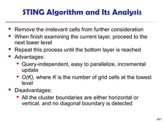STING Algorithm and Its Analysis
 Remove the irrelevant cells from further consideration
 When finish examining the current layer, proceed to the
next lower level
 Repeat this process until the bottom layer is reached
 Advantages:
 Query-independent, easy to parallelize, incremental
update
 O(K), where K is the number of grid cells at the lowest
level
 Disadvantages:
 All the cluster boundaries are either horizontal or
vertical, and no diagonal boundary is detected
687
 