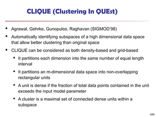 688
CLIQUE (Clustering In QUEst)
 Agrawal, Gehrke, Gunopulos, Raghavan (SIGMOD’98)
 Automatically identifying subspaces of a high dimensional data space
that allow better clustering than original space
 CLIQUE can be considered as both density-based and grid-based
 It partitions each dimension into the same number of equal length
interval
 It partitions an m-dimensional data space into non-overlapping
rectangular units
 A unit is dense if the fraction of total data points contained in the unit
exceeds the input model parameter
 A cluster is a maximal set of connected dense units within a
subspace
 