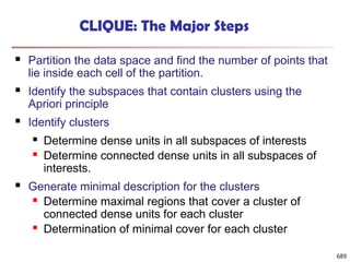 689
CLIQUE: The Major Steps
 Partition the data space and find the number of points that
lie inside each cell of the partition.
 Identify the subspaces that contain clusters using the
Apriori principle
 Identify clusters
 Determine dense units in all subspaces of interests
 Determine connected dense units in all subspaces of
interests.
 Generate minimal description for the clusters
 Determine maximal regions that cover a cluster of
connected dense units for each cluster
 Determination of minimal cover for each cluster
 