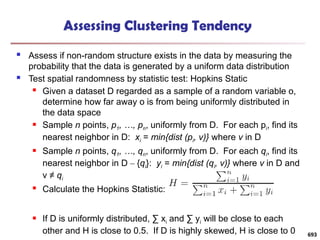 Assessing Clustering Tendency
 Assess if non-random structure exists in the data by measuring the
probability that the data is generated by a uniform data distribution
 Test spatial randomness by statistic test: Hopkins Static
 Given a dataset D regarded as a sample of a random variable o,
determine how far away o is from being uniformly distributed in
the data space
 Sample n points, p1, …, pn, uniformly from D. For each pi, find its
nearest neighbor in D: xi = min{dist (pi, v)} where v in D
 Sample n points, q1, …, qn, uniformly from D. For each qi, find its
nearest neighbor in D – {qi}: yi = min{dist (qi, v)} where v in D and
v ≠ qi
 Calculate the Hopkins Statistic:
 If D is uniformly distributed, ∑ xi and ∑ yi will be close to each
other and H is close to 0.5. If D is highly skewed, H is close to 0 693
 