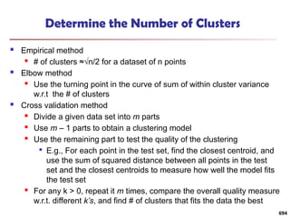 Determine the Number of Clusters
 Empirical method
 # of clusters ≈√n/2 for a dataset of n points
 Elbow method
 Use the turning point in the curve of sum of within cluster variance
w.r.t the # of clusters
 Cross validation method
 Divide a given data set into m parts
 Use m – 1 parts to obtain a clustering model
 Use the remaining part to test the quality of the clustering

E.g., For each point in the test set, find the closest centroid, and
use the sum of squared distance between all points in the test
set and the closest centroids to measure how well the model fits
the test set
 For any k > 0, repeat it m times, compare the overall quality measure
w.r.t. different k’s, and find # of clusters that fits the data the best
694
 