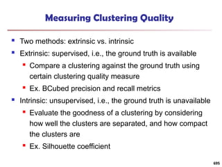 Measuring Clustering Quality
 Two methods: extrinsic vs. intrinsic
 Extrinsic: supervised, i.e., the ground truth is available
 Compare a clustering against the ground truth using
certain clustering quality measure
 Ex. BCubed precision and recall metrics
 Intrinsic: unsupervised, i.e., the ground truth is unavailable
 Evaluate the goodness of a clustering by considering
how well the clusters are separated, and how compact
the clusters are
 Ex. Silhouette coefficient
695
 