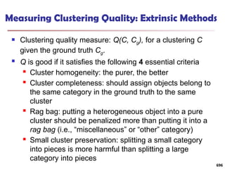 Measuring Clustering Quality: Extrinsic Methods
 Clustering quality measure: Q(C, Cg), for a clustering C
given the ground truth Cg.
 Q is good if it satisfies the following 4 essential criteria
 Cluster homogeneity: the purer, the better
 Cluster completeness: should assign objects belong to
the same category in the ground truth to the same
cluster
 Rag bag: putting a heterogeneous object into a pure
cluster should be penalized more than putting it into a
rag bag (i.e., “miscellaneous” or “other” category)
 Small cluster preservation: splitting a small category
into pieces is more harmful than splitting a large
category into pieces
696
 