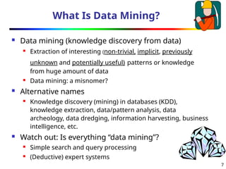 7
What Is Data Mining?
 Data mining (knowledge discovery from data)
 Extraction of interesting (non-trivial, implicit, previously
unknown and potentially useful) patterns or knowledge
from huge amount of data
 Data mining: a misnomer?
 Alternative names
 Knowledge discovery (mining) in databases (KDD),
knowledge extraction, data/pattern analysis, data
archeology, data dredging, information harvesting, business
intelligence, etc.
 Watch out: Is everything “data mining”?
 Simple search and query processing
 (Deductive) expert systems
 