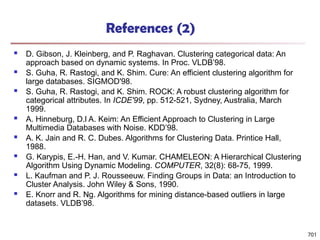 References (2)
 D. Gibson, J. Kleinberg, and P. Raghavan. Clustering categorical data: An
approach based on dynamic systems. In Proc. VLDB’98.
 S. Guha, R. Rastogi, and K. Shim. Cure: An efficient clustering algorithm for
large databases. SIGMOD'98.
 S. Guha, R. Rastogi, and K. Shim. ROCK: A robust clustering algorithm for
categorical attributes. In ICDE'99, pp. 512-521, Sydney, Australia, March
1999.
 A. Hinneburg, D.l A. Keim: An Efficient Approach to Clustering in Large
Multimedia Databases with Noise. KDD’98.
 A. K. Jain and R. C. Dubes. Algorithms for Clustering Data. Printice Hall,
1988.
 G. Karypis, E.-H. Han, and V. Kumar. CHAMELEON: A Hierarchical Clustering
Algorithm Using Dynamic Modeling. COMPUTER, 32(8): 68-75, 1999.
 L. Kaufman and P. J. Rousseeuw. Finding Groups in Data: an Introduction to
Cluster Analysis. John Wiley & Sons, 1990.
 E. Knorr and R. Ng. Algorithms for mining distance-based outliers in large
datasets. VLDB’98.
701
 
