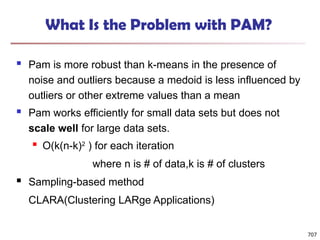 707
What Is the Problem with PAM?
 Pam is more robust than k-means in the presence of
noise and outliers because a medoid is less influenced by
outliers or other extreme values than a mean
 Pam works efficiently for small data sets but does not
scale well for large data sets.
 O(k(n-k)2
) for each iteration
where n is # of data,k is # of clusters
 Sampling-based method
CLARA(Clustering LARge Applications)
 