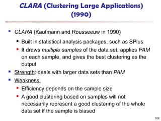 708
CLARA (Clustering Large Applications)
(1990)
 CLARA (Kaufmann and Rousseeuw in 1990)
 Built in statistical analysis packages, such as SPlus
 It draws multiple samples of the data set, applies PAM
on each sample, and gives the best clustering as the
output
 Strength: deals with larger data sets than PAM
 Weakness:
 Efficiency depends on the sample size
 A good clustering based on samples will not
necessarily represent a good clustering of the whole
data set if the sample is biased
 