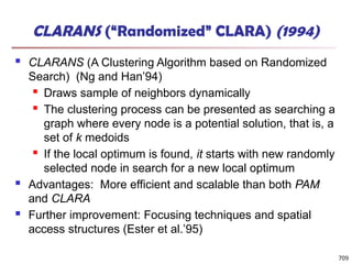 709
CLARANS (“Randomized” CLARA) (1994)
 CLARANS (A Clustering Algorithm based on Randomized
Search) (Ng and Han’94)
 Draws sample of neighbors dynamically
 The clustering process can be presented as searching a
graph where every node is a potential solution, that is, a
set of k medoids
 If the local optimum is found, it starts with new randomly
selected node in search for a new local optimum
 Advantages: More efficient and scalable than both PAM
and CLARA
 Further improvement: Focusing techniques and spatial
access structures (Ester et al.’95)
 