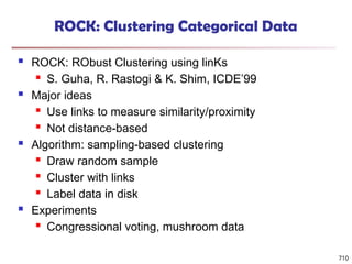 710
ROCK: Clustering Categorical Data
 ROCK: RObust Clustering using linKs
 S. Guha, R. Rastogi & K. Shim, ICDE’99
 Major ideas
 Use links to measure similarity/proximity
 Not distance-based
 Algorithm: sampling-based clustering
 Draw random sample
 Cluster with links
 Label data in disk
 Experiments
 Congressional voting, mushroom data
 