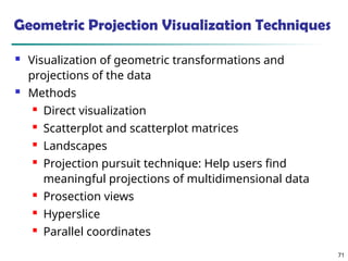 71
Geometric Projection Visualization Techniques
 Visualization of geometric transformations and
projections of the data
 Methods
 Direct visualization
 Scatterplot and scatterplot matrices
 Landscapes
 Projection pursuit technique: Help users find
meaningful projections of multidimensional data
 Prosection views
 Hyperslice
 Parallel coordinates
 