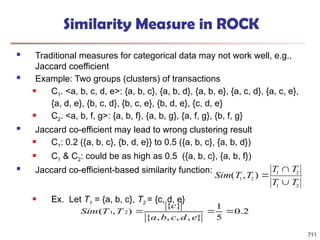 711
Similarity Measure in ROCK
 Traditional measures for categorical data may not work well, e.g.,
Jaccard coefficient
 Example: Two groups (clusters) of transactions
 C1. <a, b, c, d, e>: {a, b, c}, {a, b, d}, {a, b, e}, {a, c, d}, {a, c, e},
{a, d, e}, {b, c, d}, {b, c, e}, {b, d, e}, {c, d, e}
 C2. <a, b, f, g>: {a, b, f}, {a, b, g}, {a, f, g}, {b, f, g}
 Jaccard co-efficient may lead to wrong clustering result
 C1: 0.2 ({a, b, c}, {b, d, e}} to 0.5 ({a, b, c}, {a, b, d})
 C1 & C2: could be as high as 0.5 ({a, b, c}, {a, b, f})
 Jaccard co-efficient-based similarity function:
 Ex. Let T1 = {a, b, c}, T2 = {c, d, e}
Sim T T
T T
T T
( , )
1 2
1 2
1 2



2
.
0
5
1
}
,
,
,
,
{
}
{
)
,
( 2
1 


e
d
c
b
a
c
T
T
Sim
 