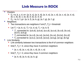 712
Link Measure in ROCK
 Clusters

C1:<a, b, c, d, e>: {a, b, c}, {a, b, d}, {a, b, e}, {a, c, d}, {a, c, e}, {a, d, e},
{b, c, d}, {b, c, e}, {b, d, e}, {c, d, e}

C2: <a, b, f, g>: {a, b, f}, {a, b, g}, {a, f, g}, {b, f, g}
 Neighbors

Two transactions are neighbors if sim(T1,T2) > threshold
 Let T1 = {a, b, c}, T2 = {c, d, e}, T3 = {a, b, f}

T1 connected to: {a,b,d}, {a,b,e}, {a,c,d}, {a,c,e}, {b,c,d}, {b,c,e},
{a,b,f}, {a,b,g}

T2 connected to: {a,c,d}, {a,c,e}, {a,d,e}, {b,c,e}, {b,d,e}, {b,c,d}

T3 connected to: {a,b,c}, {a,b,d}, {a,b,e}, {a,b,g}, {a,f,g}, {b,f,g}
 Link Similarity

Link similarity between two transactions is the # of common neighbors
 link(T1, T2) = 4, since they have 4 common neighbors

{a, c, d}, {a, c, e}, {b, c, d}, {b, c, e}
 link(T1, T3) = 3, since they have 3 common neighbors

{a, b, d}, {a, b, e}, {a, b, g}
 